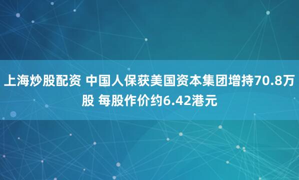 上海炒股配资 中国人保获美国资本集团增持70.8万股 每股作价约6.42港元