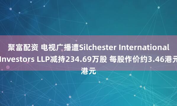 聚富配资 电视广播遭Silchester International Investors LLP减持234.69万股 每股作价约3.46港元