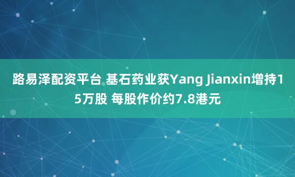 路易泽配资平台 基石药业获Yang Jianxin增持15万股 每股作价约7.8港元