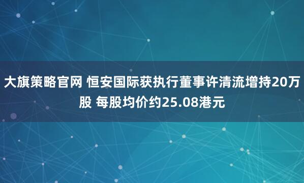 大旗策略官网 恒安国际获执行董事许清流增持20万股 每股均价约25.08港元