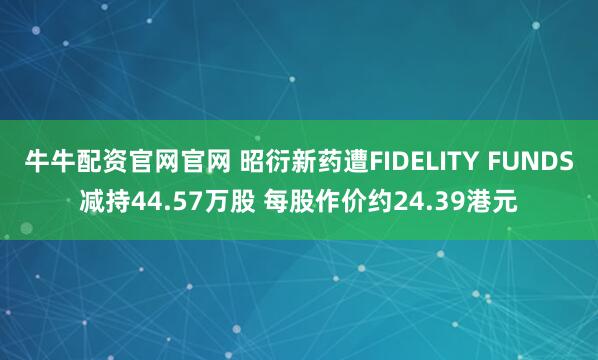 牛牛配资官网官网 昭衍新药遭FIDELITY FUNDS减持44.57万股 每股作价约24.39港元