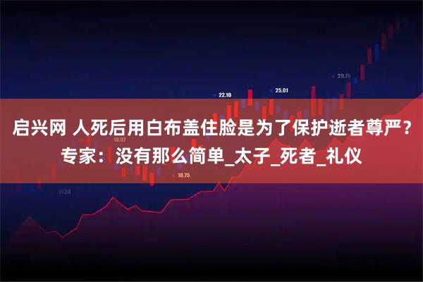 启兴网 人死后用白布盖住脸是为了保护逝者尊严？专家：没有那么简单_太子_死者_礼仪