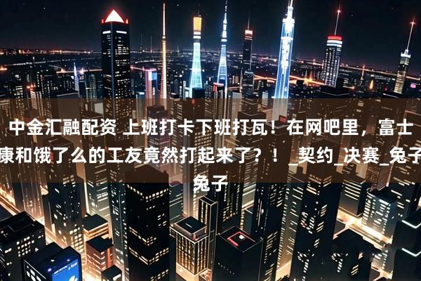 中金汇融配资 上班打卡下班打瓦！在网吧里，富士康和饿了么的工友竟然打起来了？！_契约_决赛_兔子