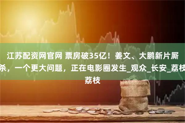 江苏配资网官网 票房破35亿!姜文、大鹏新片厮杀,一个更大问题,正在电影圈发生_观众_长安_荔枝