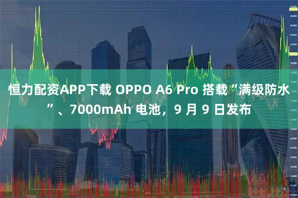 恒力配资APP下载 OPPO A6 Pro 搭载“满级防水”、7000mAh 电池,9 月 9 日发布