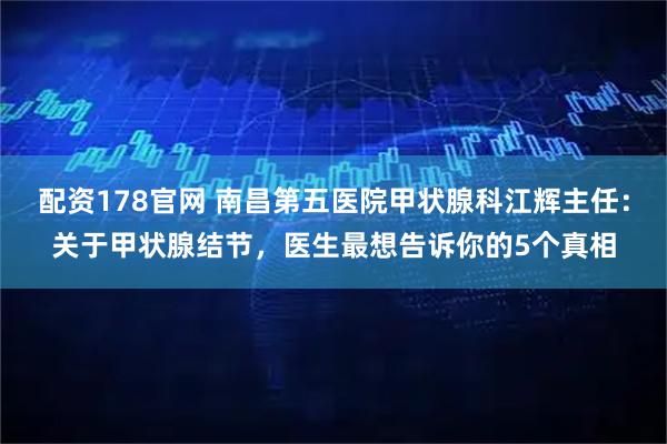 配资178官网 南昌第五医院甲状腺科江辉主任：关于甲状腺结节，医生最想告诉你的5个真相
