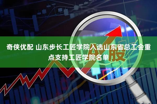 奇侠优配 山东步长工匠学院入选山东省总工会重点支持工匠学院名单