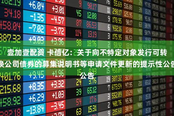壹加壹配资 卡倍亿：关于向不特定对象发行可转换公司债券的募集说明书等申请文件更新的提示性公告