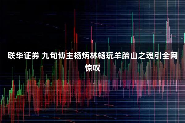 联华证券 九旬博主杨炳林畅玩羊蹄山之魂引全网惊叹