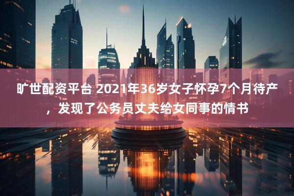 旷世配资平台 2021年36岁女子怀孕7个月待产，发现了公务员丈夫给女同事的情书