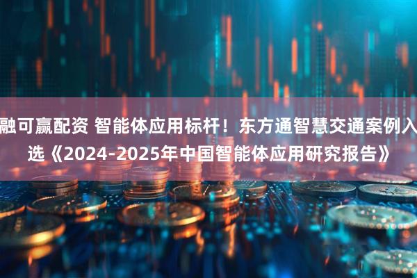 融可赢配资 智能体应用标杆！东方通智慧交通案例入选《2024-2025年中国智能体应用研究报告》