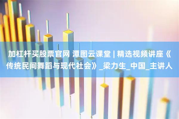 加杠杆买股票官网 潭图云课堂 | 精选视频讲座《传统民间舞蹈与现代社会》_梁力生_中国_主讲人