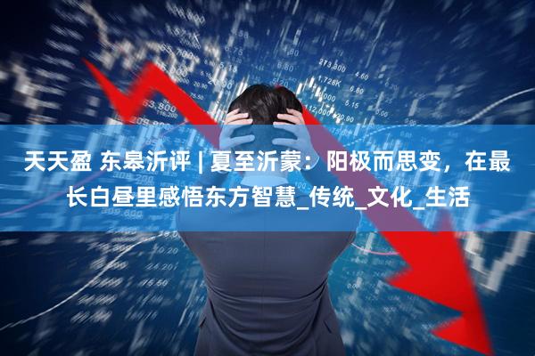 天天盈 东皋沂评 | 夏至沂蒙：阳极而思变，在最长白昼里感悟东方智慧_传统_文化_生活