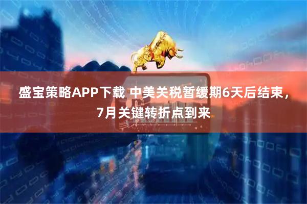 盛宝策略APP下载 中美关税暂缓期6天后结束，7月关键转折点到来