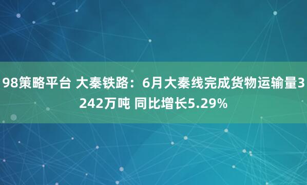98策略平台 大秦铁路：6月大秦线完成货物运输量3242万吨 同比增长5.29%