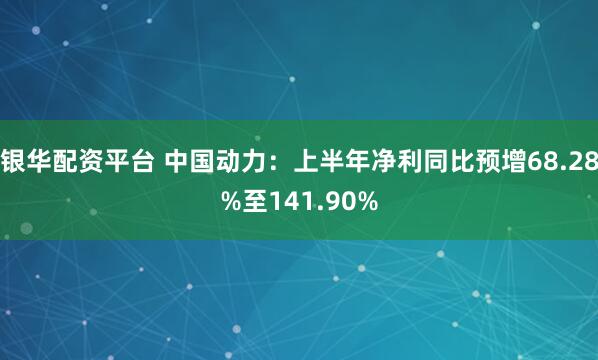 银华配资平台 中国动力：上半年净利同比预增68.28%至141.90%