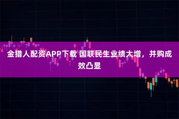 金猎人配资APP下载 国联民生业绩大增，并购成效凸显