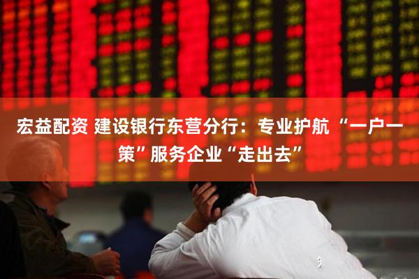 宏益配资 建设银行东营分行：专业护航 “一户一策”服务企业“走出去”