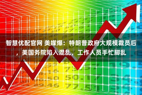 智慧优配官网 美媒爆：特朗普政府大规模裁员后，美国务院陷入混乱，工作人员手忙脚乱