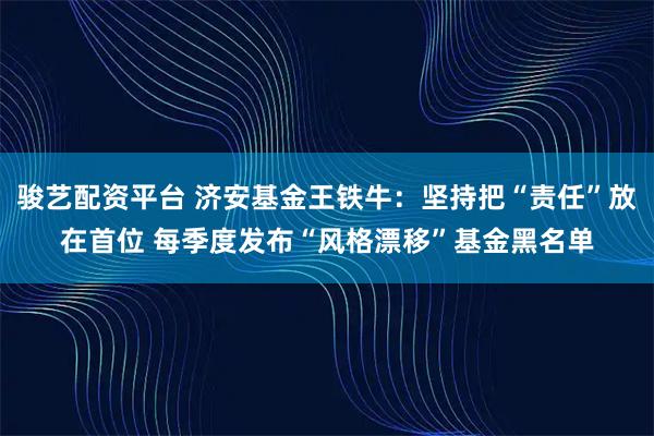骏艺配资平台 济安基金王铁牛：坚持把“责任”放在首位 每季度发布“风格漂移”基金黑名单