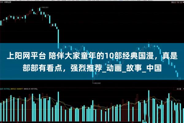 上阳网平台 陪伴大家童年的10部经典国漫，真是部部有看点，强烈推荐_动画_故事_中国
