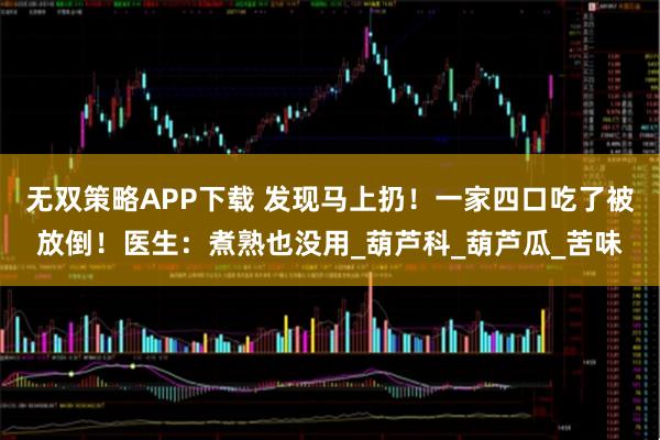 无双策略APP下载 发现马上扔！一家四口吃了被放倒！医生：煮熟也没用_葫芦科_葫芦瓜_苦味