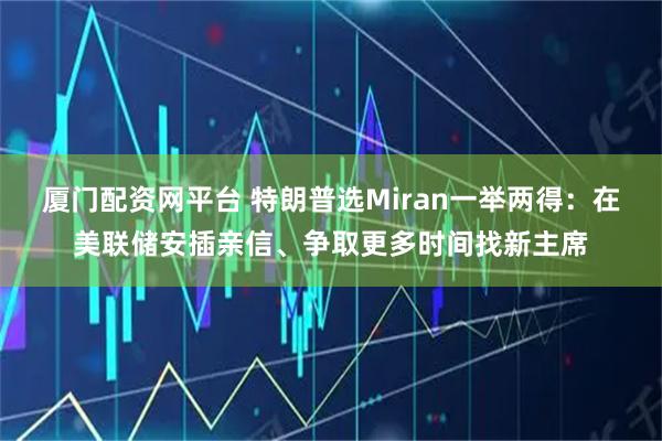厦门配资网平台 特朗普选Miran一举两得：在美联储安插亲信、争取更多时间找新主席