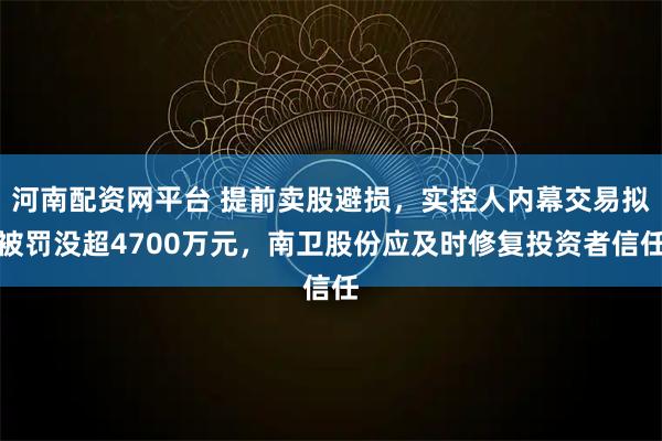 河南配资网平台 提前卖股避损，实控人内幕交易拟被罚没超4700万元，南卫股份应及时修复投资者信任
