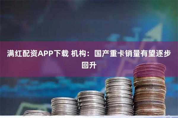 满红配资APP下载 机构：国产重卡销量有望逐步回升