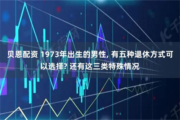 贝恩配资 1973年出生的男性, 有五种退休方式可以选择? 还有这三类特殊情况