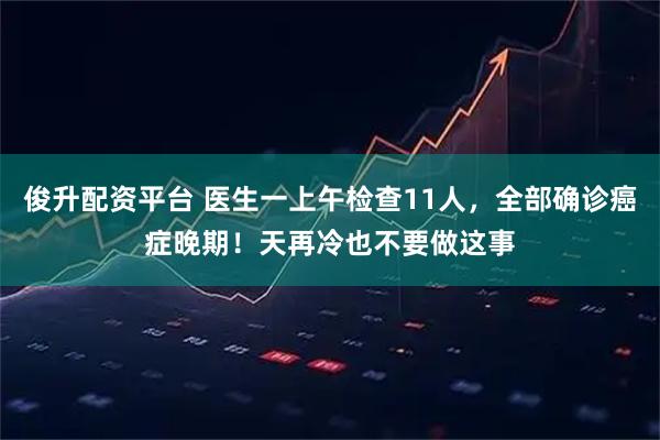 俊升配资平台 医生一上午检查11人,全部确诊癌症晚期!天再冷也不要做这事