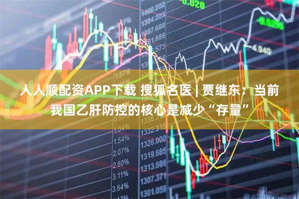 人人顺配资APP下载 搜狐名医 | 贾继东：当前我国乙肝防控的核心是减少“存量”