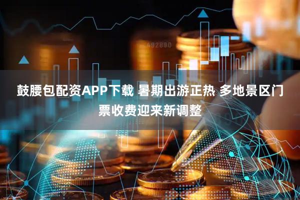 鼓腰包配资APP下载 暑期出游正热 多地景区门票收费迎来新调整